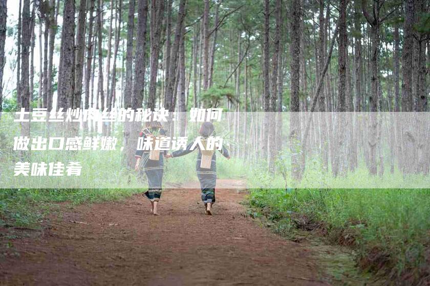 土豆丝炒肉丝的秘诀：如何做出口感鲜嫩，味道诱人的美味佳肴