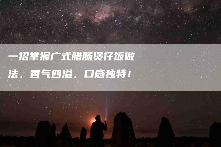 一招掌握广式腊肠煲仔饭做法，香气四溢，口感独特！-家政服务网