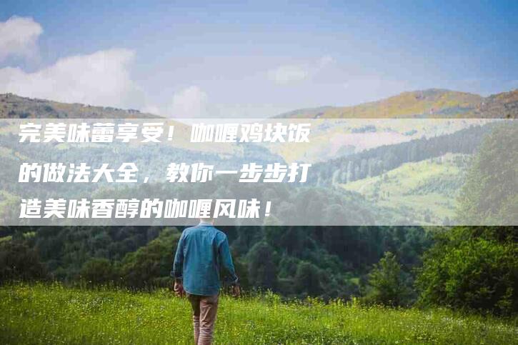 完美味蕾享受！咖喱鸡块饭的做法大全，教你一步步打造美味香醇的咖喱风味！-家政服务网