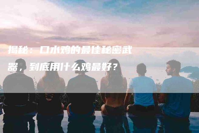 揭秘：口水鸡的最佳秘密武器，到底用什么鸡最好？