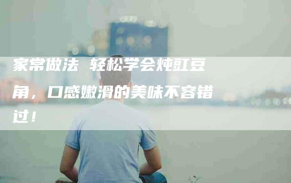 家常做法 轻松学会炖豇豆角，口感嫩滑的美味不容错过！-家政服务网