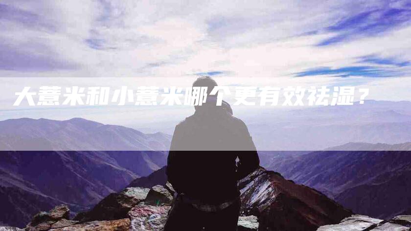 大薏米和小薏米哪个更有效祛湿？-家政服务网