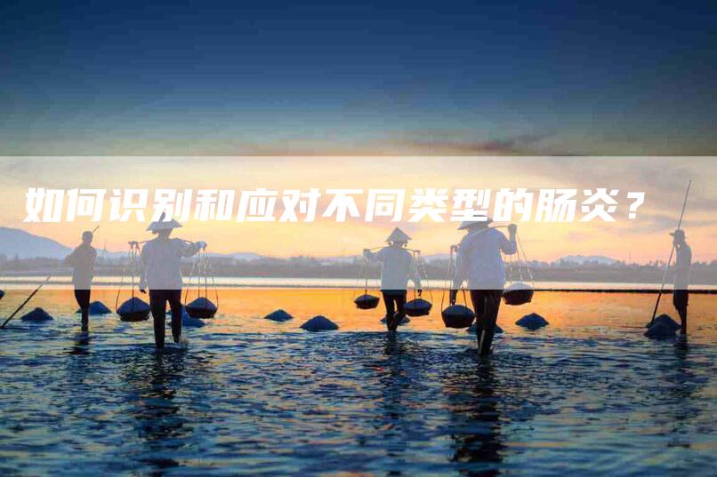 如何识别和应对不同类型的肠炎？-家政服务网