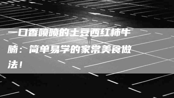 一口香喷喷的土豆西红柿牛腩：简单易学的家常美食做法！-家政服务网