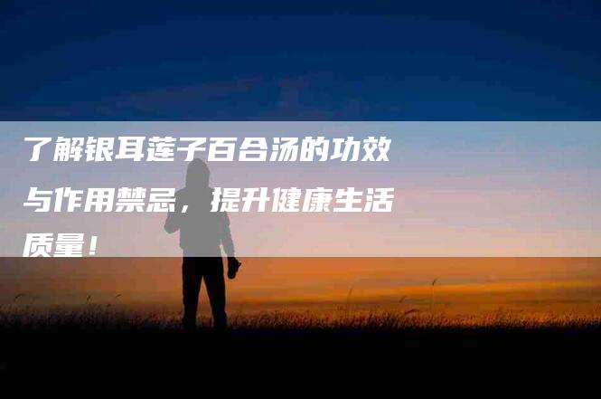 了解银耳莲子百合汤的功效与作用禁忌，提升健康生活质量！-家政服务网