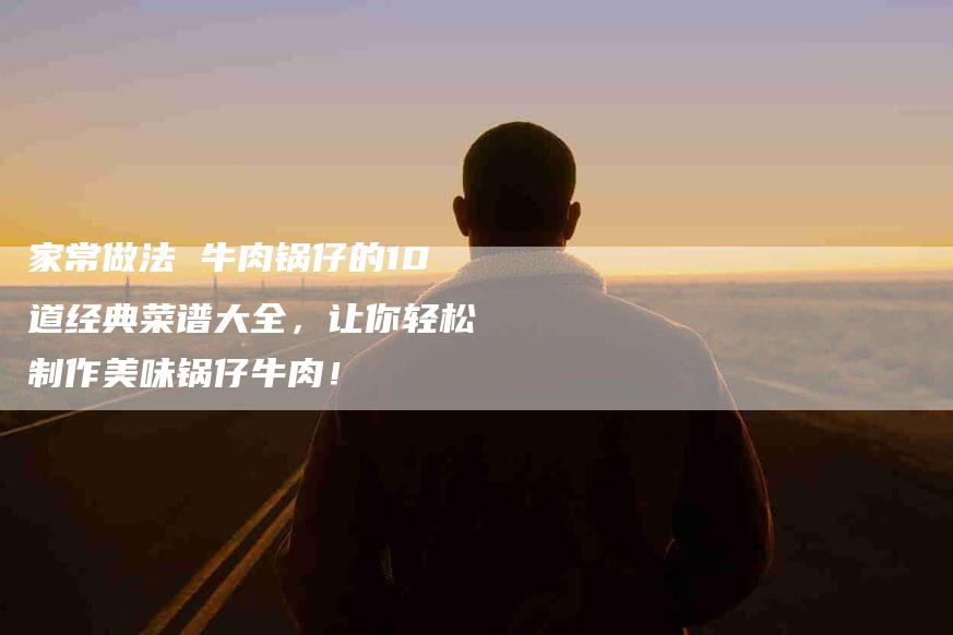 家常做法 牛肉锅仔的10道经典菜谱大全，让你轻松制作美味锅仔牛肉！-家政服务网