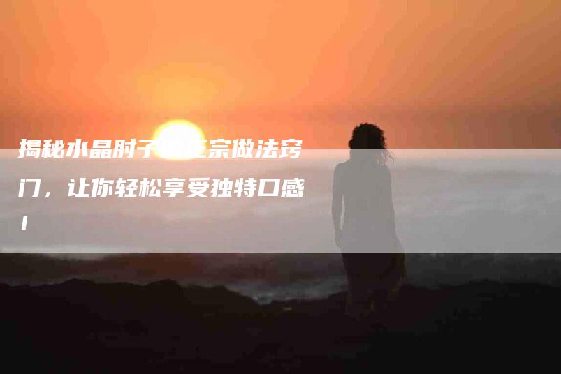 揭秘水晶肘子的正宗做法窍门，让你轻松享受独特口感！-家政服务网