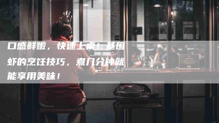 口感鲜嫩，快速上桌！基围虾的烹饪技巧，煮几分钟就能享用美味！-家政服务网