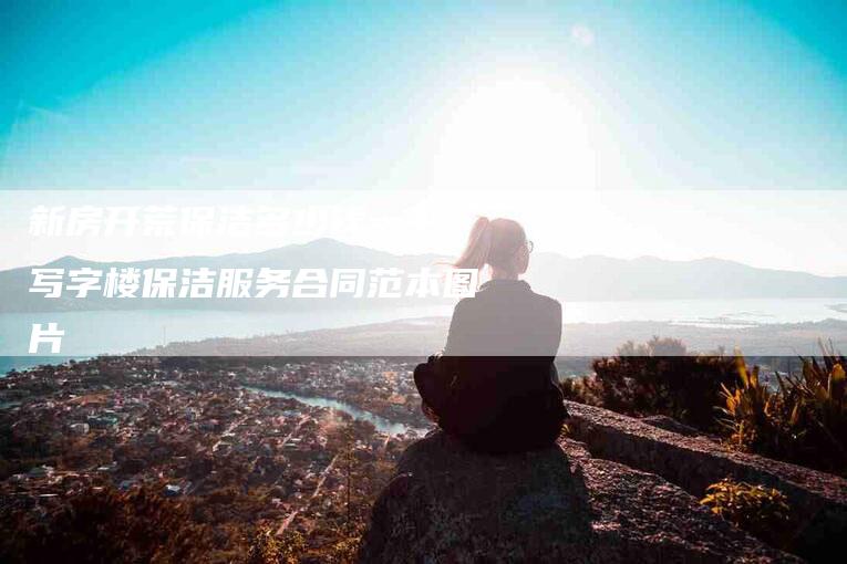 新房开荒保洁多少钱一平,写字楼保洁服务合同范本图片