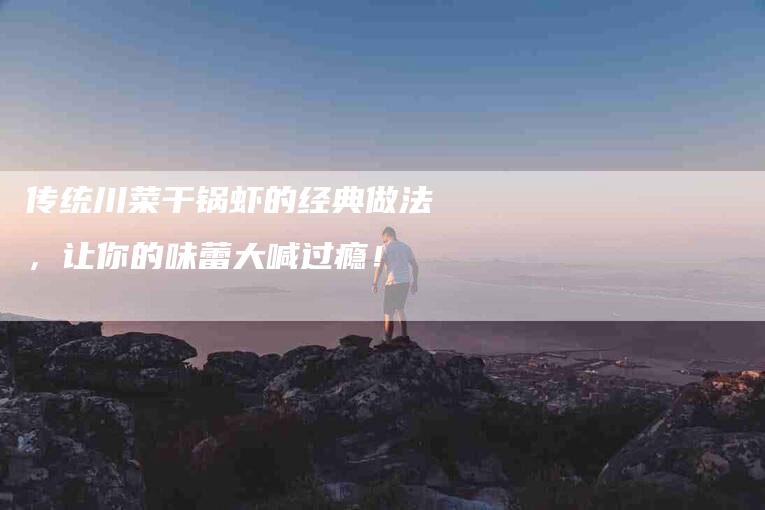 传统川菜干锅虾的经典做法，让你的味蕾大喊过瘾！-家政服务网