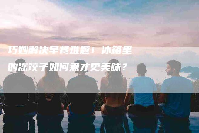 巧妙解决早餐难题！冰箱里的冻饺子如何煮才更美味？-家政服务网