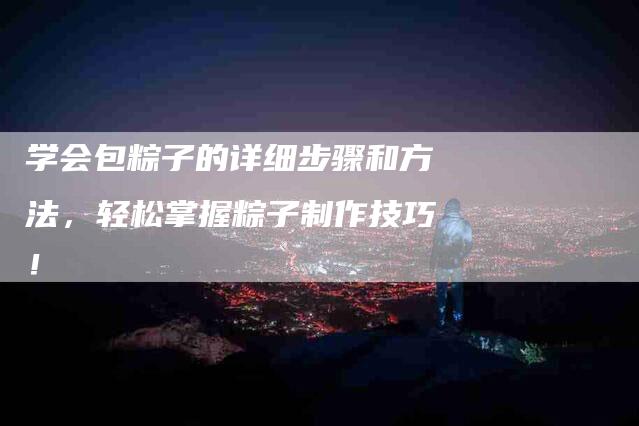 学会包粽子的详细步骤和方法，轻松掌握粽子制作技巧！-家政服务网