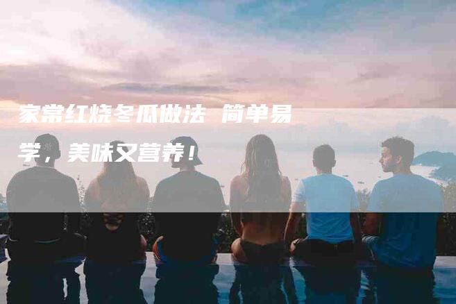 家常红烧冬瓜做法 简单易学，美味又营养！-家政服务网