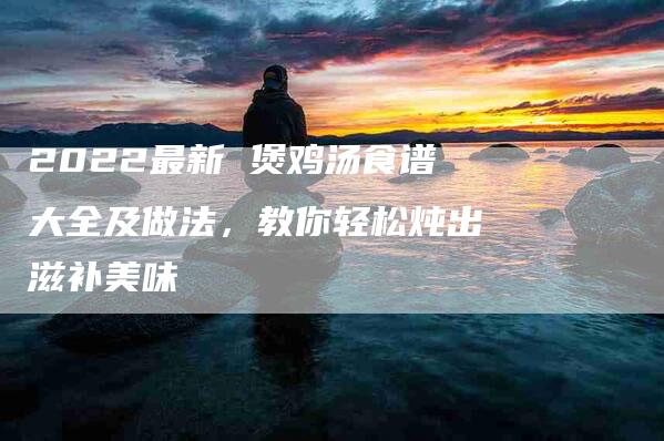 2022最新 煲鸡汤食谱大全及做法，教你轻松炖出滋补美味