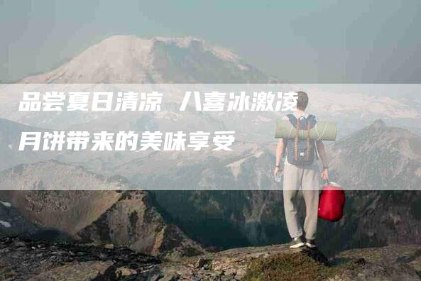 品尝夏日清凉 八喜冰激凌月饼带来的美味享受