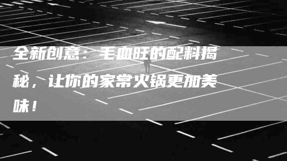 全新创意：毛血旺的配料揭秘，让你的家常火锅更加美味！-家政服务网