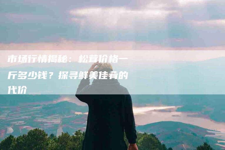市场行情揭秘：松茸价格一斤多少钱？探寻鲜美佳肴的代价-家政服务网