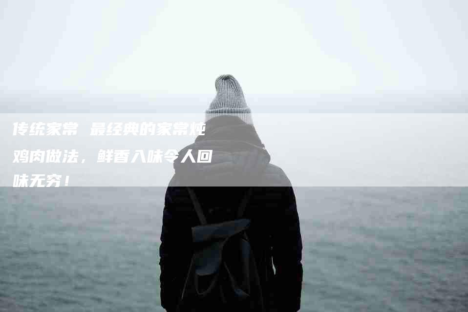 传统家常 最经典的家常炖鸡肉做法，鲜香入味令人回味无穷！-家政服务网