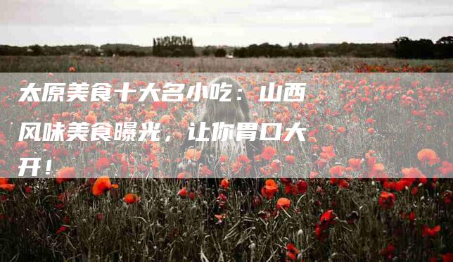 太原美食十大名小吃：山西风味美食曝光，让你胃口大开！-家政服务网