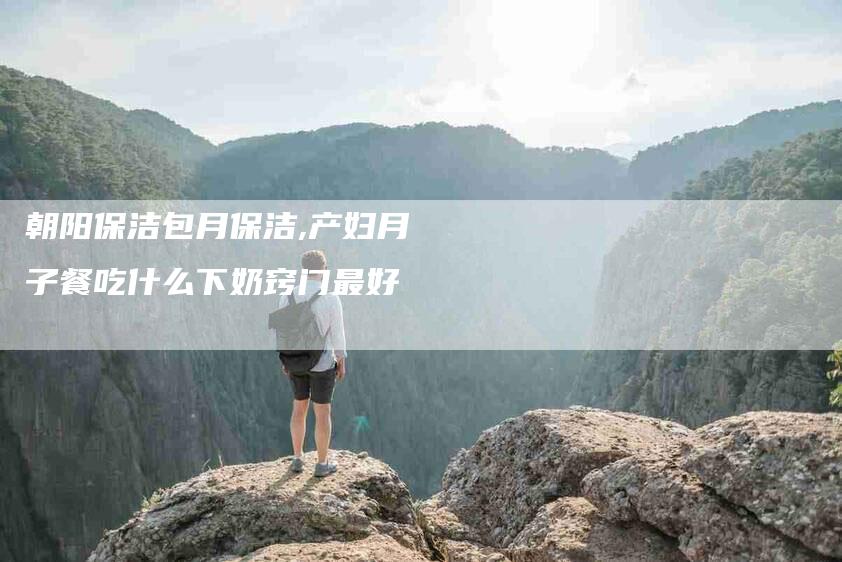 朝阳保洁包月保洁,产妇月子餐吃什么下奶窍门最好