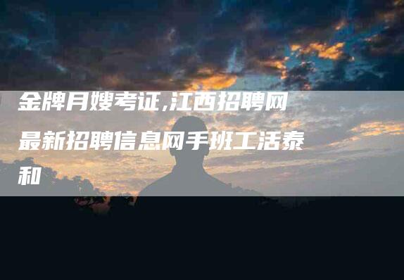 金牌月嫂考证,江西招聘网最新招聘信息网手班工活泰和-家政服务网