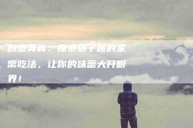 创意美食：探索鱼子酱的家常吃法，让你的味蕾大开眼界！-家政服务网