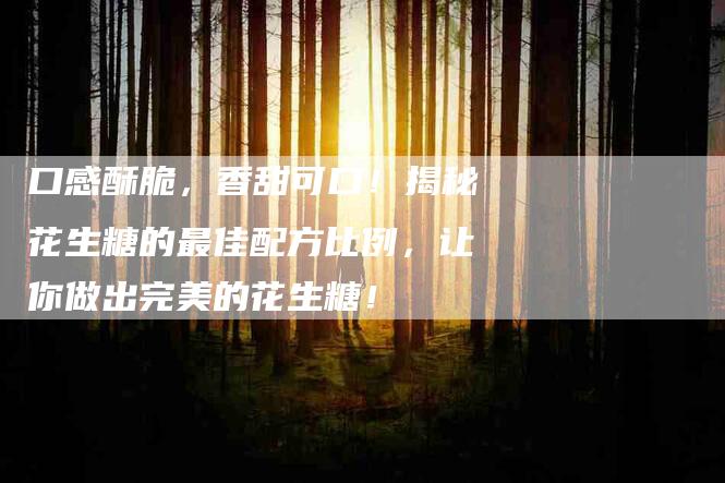 口感酥脆，香甜可口！揭秘花生糖的最佳配方比例，让你做出完美的花生糖！-家政服务网