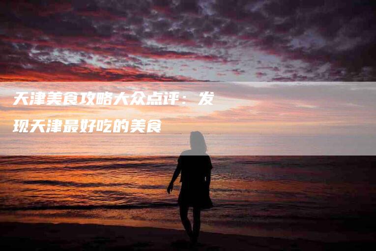 天津美食攻略大众点评：发现天津最好吃的美食-家政服务网