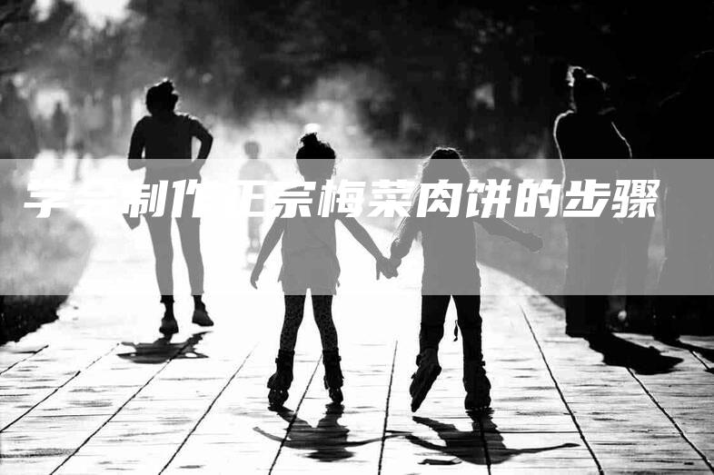 学会制作正宗梅菜肉饼的步骤-家政服务网