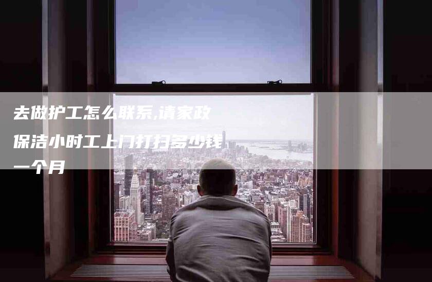 去做护工怎么联系,请家政保洁小时工上门打扫多少钱一个月-家政服务网