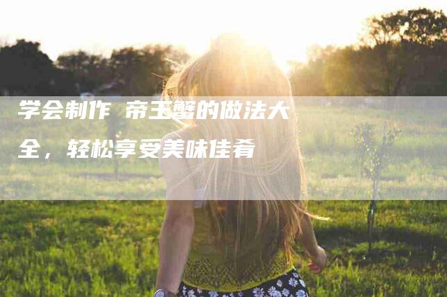 学会制作焗帝王蟹的做法大全，轻松享受美味佳肴-家政服务网