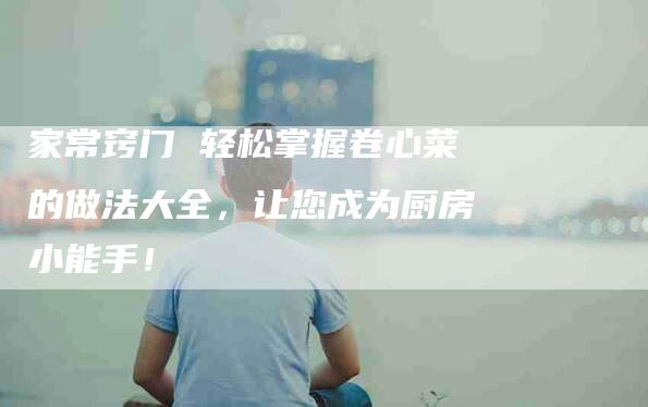 家常窍门 轻松掌握卷心菜的做法大全，让您成为厨房小能手！-家政服务网