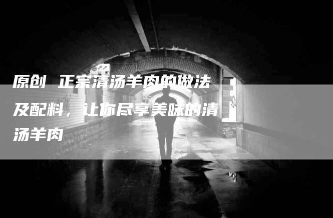 原创 正宗清汤羊肉的做法及配料，让你尽享美味的清汤羊肉-家政服务网