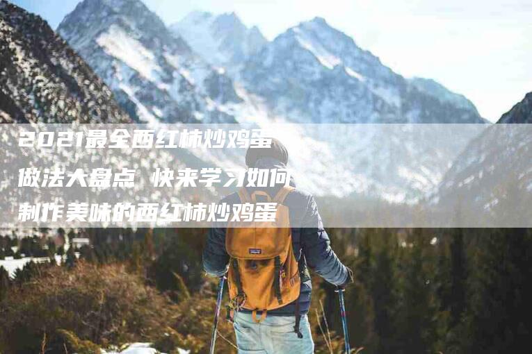 2021最全西红柿炒鸡蛋做法大盘点 快来学习如何制作美味的西红柿炒鸡蛋-家政服务网