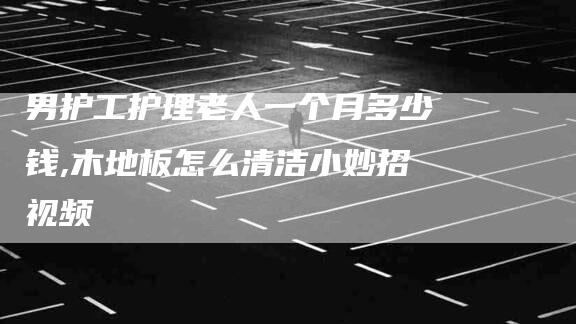男护工护理老人一个月多少钱,木地板怎么清洁小妙招视频-家政服务网