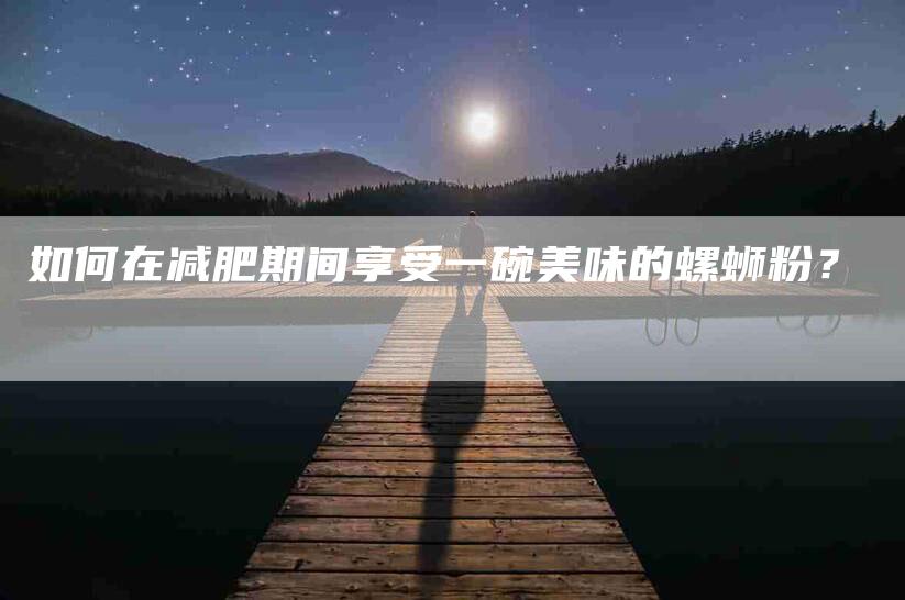 如何在减肥期间享受一碗美味的螺蛳粉？-家政服务网