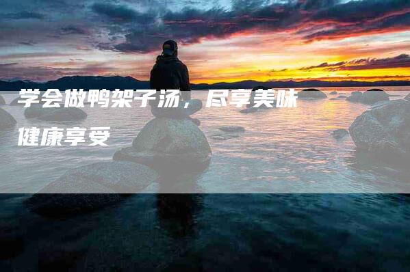 学会做鸭架子汤，尽享美味健康享受-家政服务网