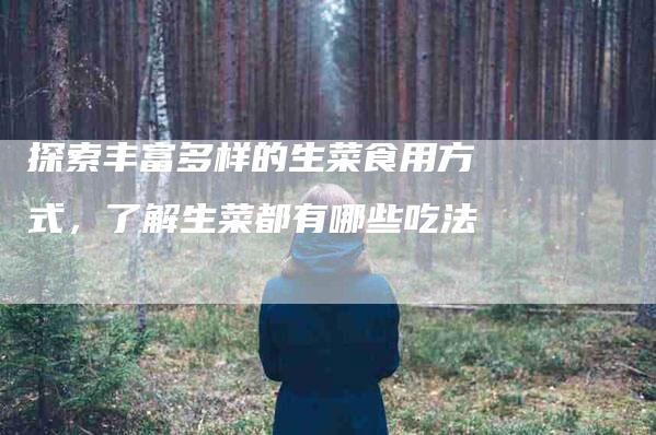 探索丰富多样的生菜食用方式，了解生菜都有哪些吃法-家政服务网