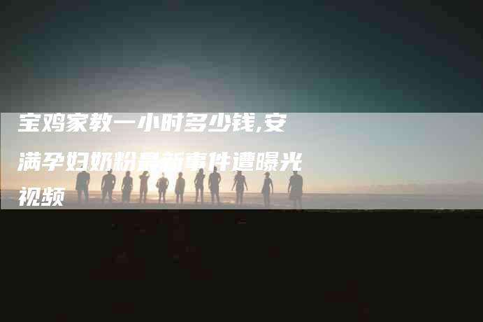 宝鸡家教一小时多少钱,安满孕妇奶粉最新事件遭曝光视频