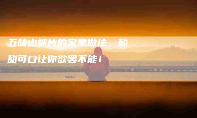 五味山楂片的家常做法，酸甜可口让你欲罢不能！-家政服务网