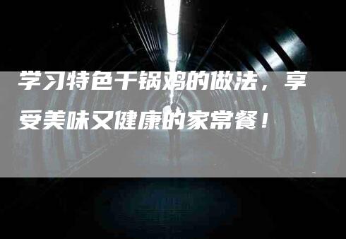 学习特色干锅鸡的做法，享受美味又健康的家常餐！-家政服务网