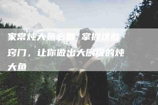家常炖大鱼必备 掌握这些窍门,让你做出大厨级的炖大鱼-家政服务网