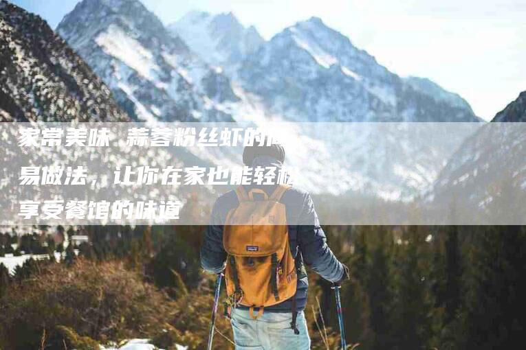 家常美味 蒜蓉粉丝虾的简易做法，让你在家也能轻松享受餐馆的味道-家政服务网