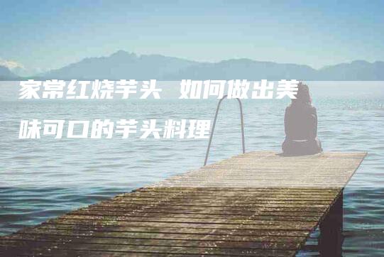 家常红烧芋头 如何做出美味可口的芋头料理-家政服务网