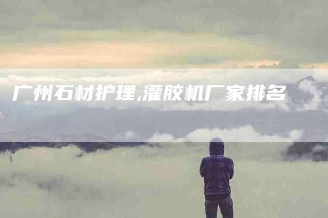 广州石材护理,灌胶机厂家排名-家政服务网