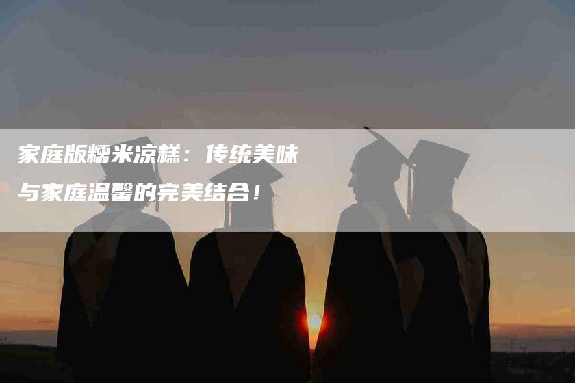 家庭版糯米凉糕：传统美味与家庭温馨的完美结合！-家政服务网