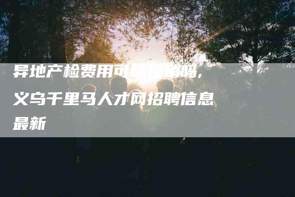 异地产检费用可以报销吗,义乌千里马人才网招聘信息最新-家政服务网