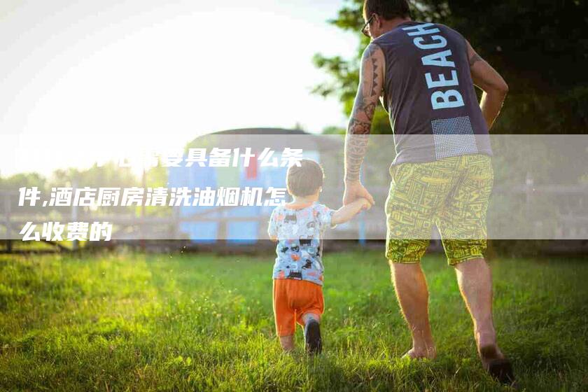 开月子中心需要具备什么条件,酒店厨房清洗油烟机怎么收费的-家政服务网