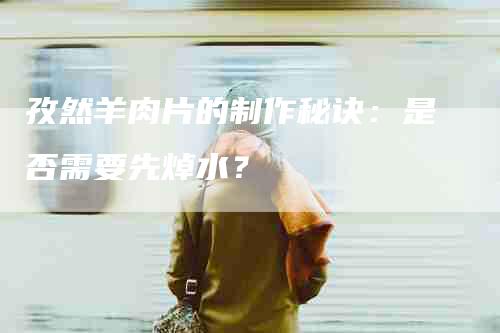 孜然羊肉片的制作秘诀：是否需要先焯水？-家政服务网