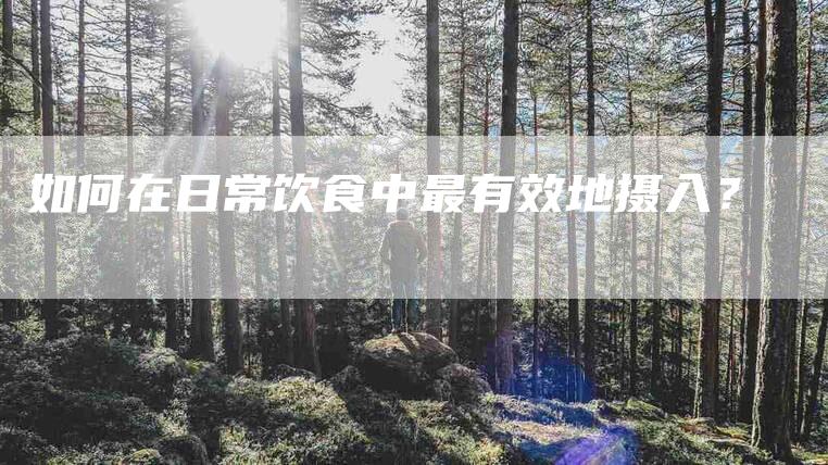 如何在日常饮食中最有效地摄入？-家政服务网